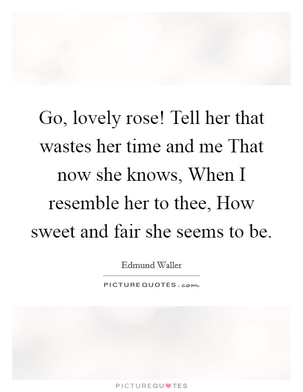 Go, lovely rose! Tell her that wastes her time and me That now she knows, When I resemble her to thee, How sweet and fair she seems to be. Picture Quote #1