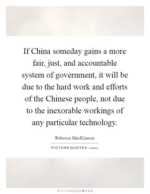 If China someday gains a more fair, just, and accountable system of government, it will be due to the hard work and efforts of the Chinese people, not due to the inexorable workings of any particular technology. Picture Quote #1