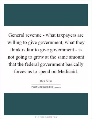 General revenue - what taxpayers are willing to give government, what they think is fair to give government - is not going to grow at the same amount that the federal government basically forces us to spend on Medicaid Picture Quote #1