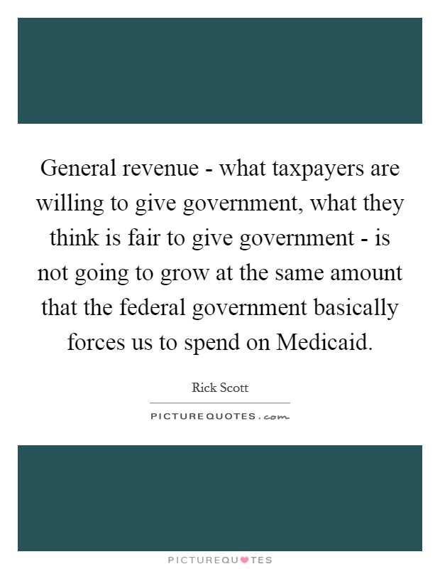 General revenue - what taxpayers are willing to give government, what they think is fair to give government - is not going to grow at the same amount that the federal government basically forces us to spend on Medicaid. Picture Quote #1