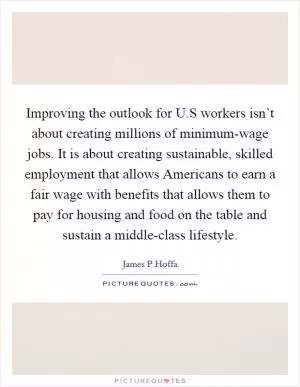 Improving the outlook for U.S workers isn’t about creating millions of minimum-wage jobs. It is about creating sustainable, skilled employment that allows Americans to earn a fair wage with benefits that allows them to pay for housing and food on the table and sustain a middle-class lifestyle Picture Quote #1