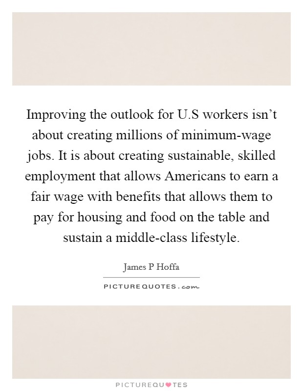 Improving the outlook for U.S workers isn't about creating millions of minimum-wage jobs. It is about creating sustainable, skilled employment that allows Americans to earn a fair wage with benefits that allows them to pay for housing and food on the table and sustain a middle-class lifestyle. Picture Quote #1