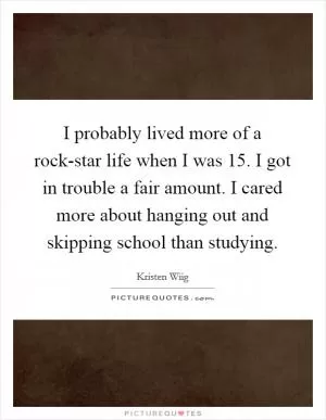 I probably lived more of a rock-star life when I was 15. I got in trouble a fair amount. I cared more about hanging out and skipping school than studying Picture Quote #1