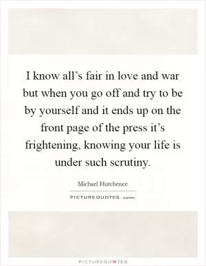 I know all’s fair in love and war but when you go off and try to be by yourself and it ends up on the front page of the press it’s frightening, knowing your life is under such scrutiny Picture Quote #1