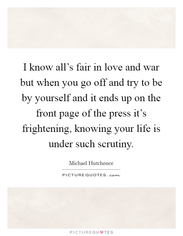 I know all's fair in love and war but when you go off and try to be by yourself and it ends up on the front page of the press it's frightening, knowing your life is under such scrutiny. Picture Quote #1