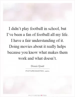 I didn’t play football in school, but I’ve been a fan of football all my life. I have a fair understanding of it. Doing movies about it really helps because you know what makes them work and what doesn’t Picture Quote #1