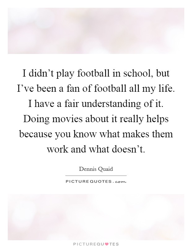 I didn't play football in school, but I've been a fan of football all my life. I have a fair understanding of it. Doing movies about it really helps because you know what makes them work and what doesn't. Picture Quote #1