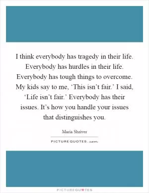 I think everybody has tragedy in their life. Everybody has hurdles in their life. Everybody has tough things to overcome. My kids say to me, ‘This isn’t fair.’ I said, ‘Life isn’t fair.’ Everybody has their issues. It’s how you handle your issues that distinguishes you Picture Quote #1