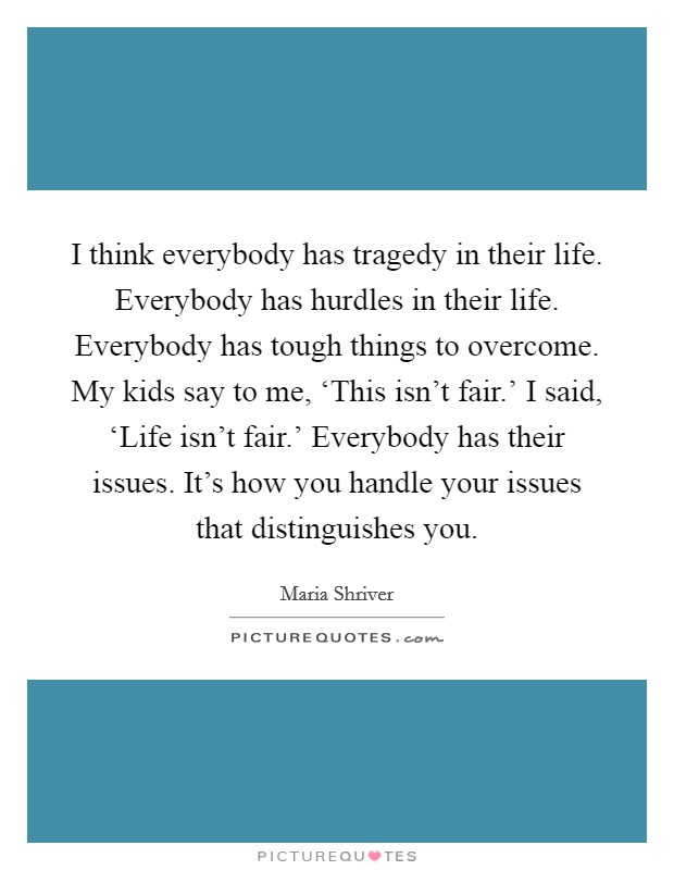 I think everybody has tragedy in their life. Everybody has hurdles in their life. Everybody has tough things to overcome. My kids say to me, ‘This isn't fair.' I said, ‘Life isn't fair.' Everybody has their issues. It's how you handle your issues that distinguishes you. Picture Quote #1