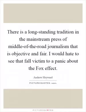 There is a long-standing tradition in the mainstream press of middle-of-the-road journalism that is objective and fair. I would hate to see that fall victim to a panic about the Fox effect Picture Quote #1