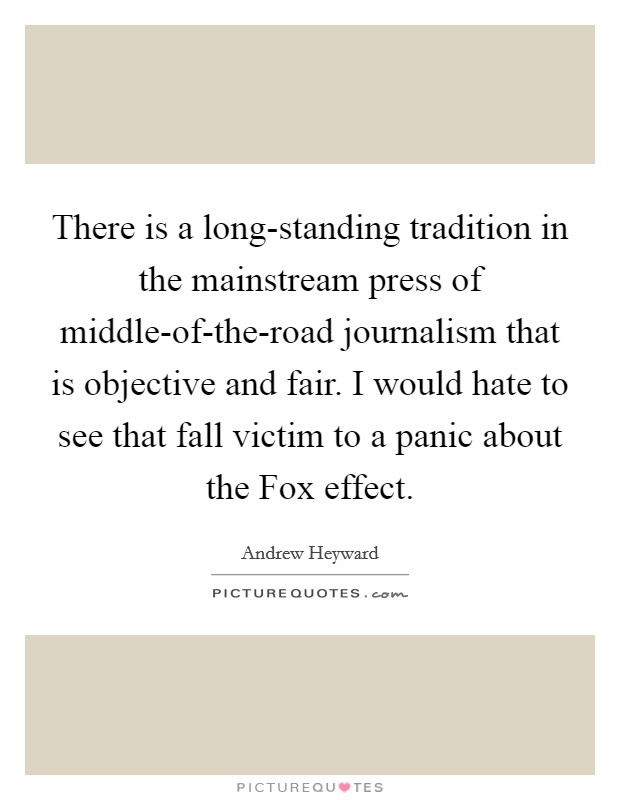 There is a long-standing tradition in the mainstream press of middle-of-the-road journalism that is objective and fair. I would hate to see that fall victim to a panic about the Fox effect. Picture Quote #1