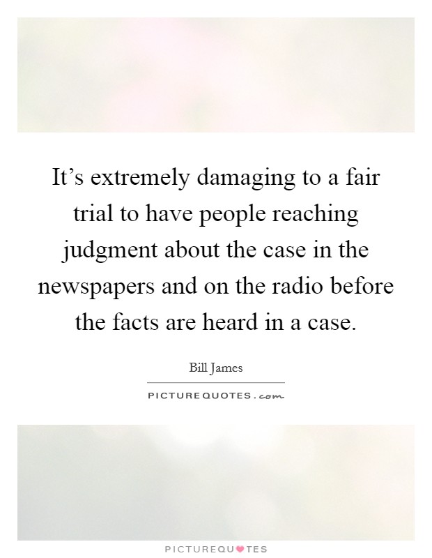 It's extremely damaging to a fair trial to have people reaching judgment about the case in the newspapers and on the radio before the facts are heard in a case. Picture Quote #1