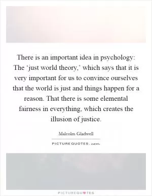 There is an important idea in psychology: The ‘just world theory,’ which says that it is very important for us to convince ourselves that the world is just and things happen for a reason. That there is some elemental fairness in everything, which creates the illusion of justice Picture Quote #1