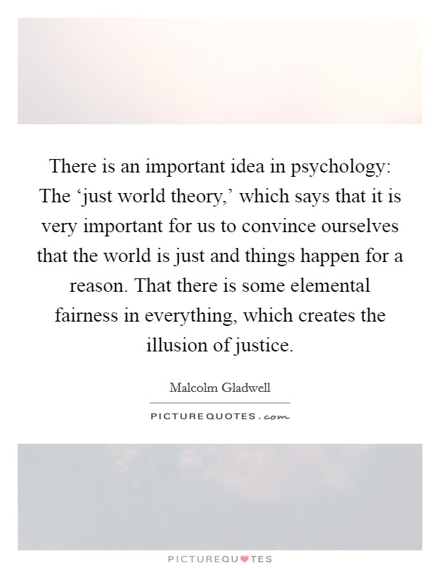 There is an important idea in psychology: The ‘just world theory,' which says that it is very important for us to convince ourselves that the world is just and things happen for a reason. That there is some elemental fairness in everything, which creates the illusion of justice. Picture Quote #1