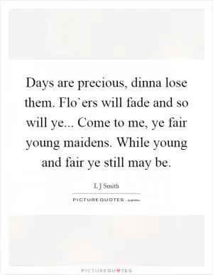 Days are precious, dinna lose them. Flo`ers will fade and so will ye... Come to me, ye fair young maidens. While young and fair ye still may be Picture Quote #1