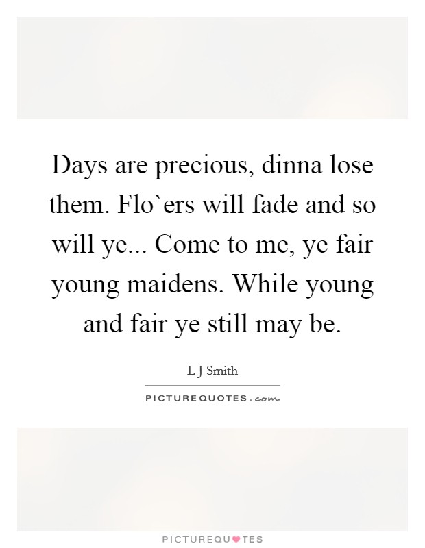 Days are precious, dinna lose them. Flo`ers will fade and so will ye... Come to me, ye fair young maidens. While young and fair ye still may be. Picture Quote #1