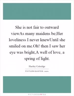 She is not fair to outward viewAs many maidens be;Her loveliness I never knewUntil she smiled on me.Oh! then I saw her eye was bright,A well of love, a spring of light Picture Quote #1