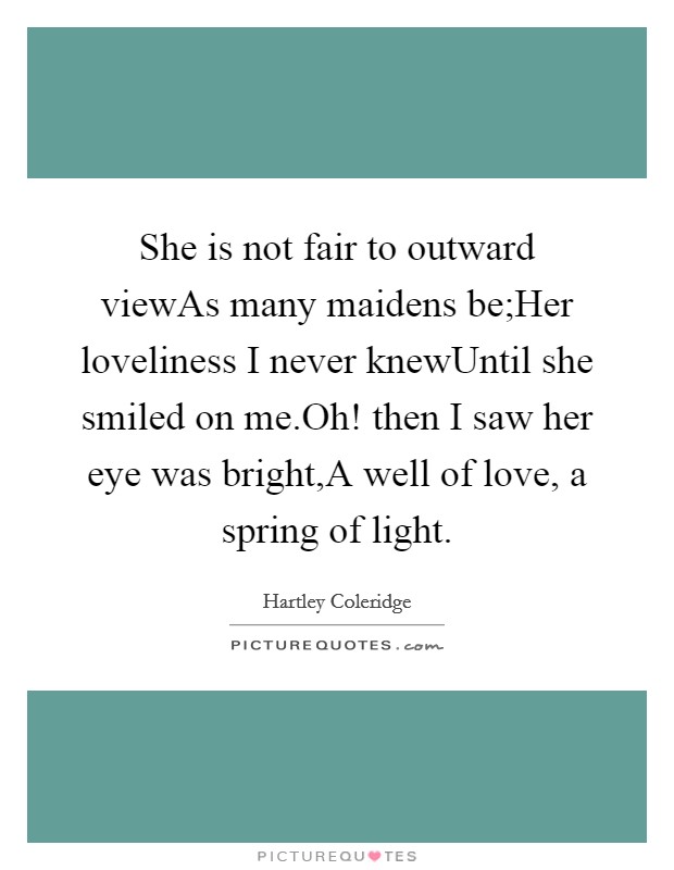 She is not fair to outward viewAs many maidens be;Her loveliness I never knewUntil she smiled on me.Oh! then I saw her eye was bright,A well of love, a spring of light. Picture Quote #1
