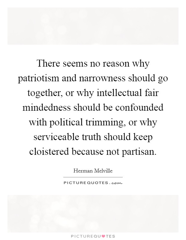 There seems no reason why patriotism and narrowness should go together, or why intellectual fair mindedness should be confounded with political trimming, or why serviceable truth should keep cloistered because not partisan. Picture Quote #1