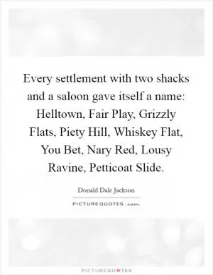 Every settlement with two shacks and a saloon gave itself a name: Helltown, Fair Play, Grizzly Flats, Piety Hill, Whiskey Flat, You Bet, Nary Red, Lousy Ravine, Petticoat Slide Picture Quote #1