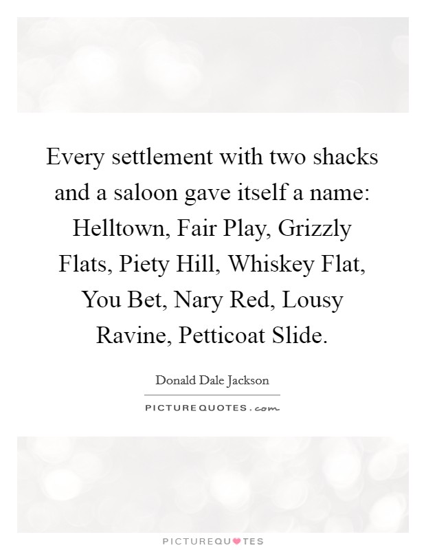 Every settlement with two shacks and a saloon gave itself a name: Helltown, Fair Play, Grizzly Flats, Piety Hill, Whiskey Flat, You Bet, Nary Red, Lousy Ravine, Petticoat Slide. Picture Quote #1