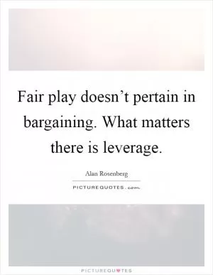 Fair play doesn’t pertain in bargaining. What matters there is leverage Picture Quote #1