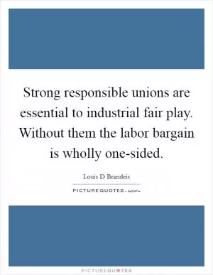 Strong responsible unions are essential to industrial fair play. Without them the labor bargain is wholly one-sided Picture Quote #1