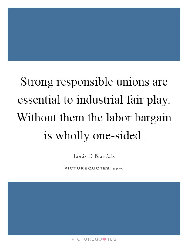 Strong responsible unions are essential to industrial fair play. Without them the labor bargain is wholly one-sided. Picture Quote #1