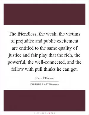 The friendless, the weak, the victims of prejudice and public excitement are entitled to the same quality of justice and fair play that the rich, the powerful, the well-connected, and the fellow with pull thinks he can get Picture Quote #1