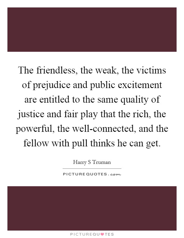 The friendless, the weak, the victims of prejudice and public excitement are entitled to the same quality of justice and fair play that the rich, the powerful, the well-connected, and the fellow with pull thinks he can get. Picture Quote #1