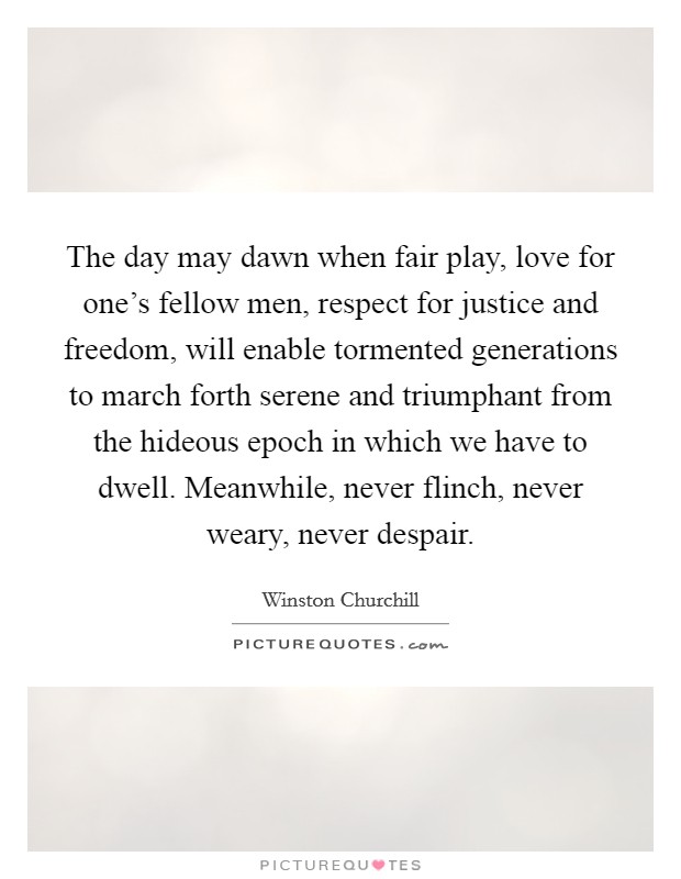 The day may dawn when fair play, love for one's fellow men, respect for justice and freedom, will enable tormented generations to march forth serene and triumphant from the hideous epoch in which we have to dwell. Meanwhile, never flinch, never weary, never despair. Picture Quote #1