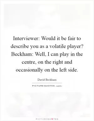 Interviewer: Would it be fair to describe you as a volatile player? Beckham: Well, I can play in the centre, on the right and occasionally on the left side Picture Quote #1