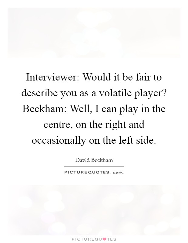 Interviewer: Would it be fair to describe you as a volatile player? Beckham: Well, I can play in the centre, on the right and occasionally on the left side. Picture Quote #1