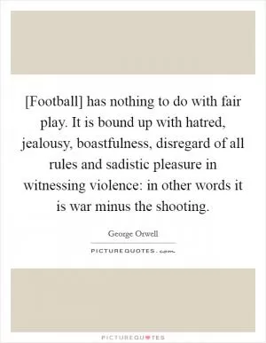 [Football] has nothing to do with fair play. It is bound up with hatred, jealousy, boastfulness, disregard of all rules and sadistic pleasure in witnessing violence: in other words it is war minus the shooting Picture Quote #1