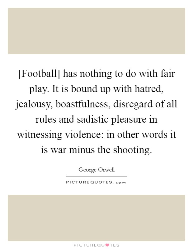 [Football] has nothing to do with fair play. It is bound up with hatred, jealousy, boastfulness, disregard of all rules and sadistic pleasure in witnessing violence: in other words it is war minus the shooting. Picture Quote #1