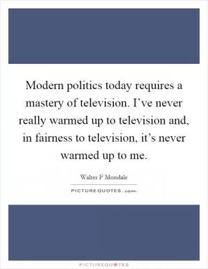 Modern politics today requires a mastery of television. I’ve never really warmed up to television and, in fairness to television, it’s never warmed up to me Picture Quote #1