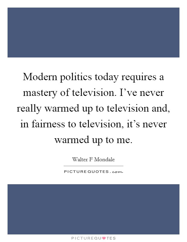 Modern politics today requires a mastery of television. I've never really warmed up to television and, in fairness to television, it's never warmed up to me. Picture Quote #1