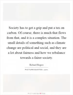 Society has to get a grip and put a tax on carbon. Of course, there is much that flows from that, and it is a complex situation. The small details of something such as climate change are political and social, and they are a lot about fairness and how we rebalance towards a fairer society Picture Quote #1
