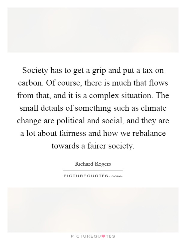 Society has to get a grip and put a tax on carbon. Of course, there is much that flows from that, and it is a complex situation. The small details of something such as climate change are political and social, and they are a lot about fairness and how we rebalance towards a fairer society. Picture Quote #1