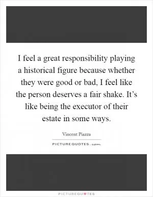 I feel a great responsibility playing a historical figure because whether they were good or bad, I feel like the person deserves a fair shake. It’s like being the executor of their estate in some ways Picture Quote #1