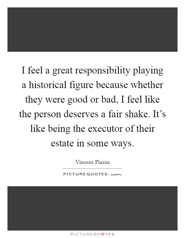 I feel a great responsibility playing a historical figure because whether they were good or bad, I feel like the person deserves a fair shake. It's like being the executor of their estate in some ways. Picture Quote #1