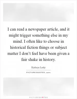 I can read a newspaper article, and it might trigger something else in my mind. I often like to choose in historical fiction things or subject matter I don’t feel have been given a fair shake in history Picture Quote #1