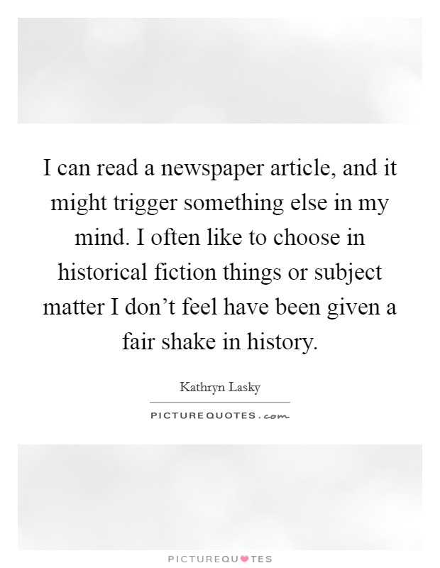 I can read a newspaper article, and it might trigger something else in my mind. I often like to choose in historical fiction things or subject matter I don't feel have been given a fair shake in history. Picture Quote #1