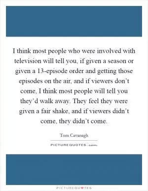 I think most people who were involved with television will tell you, if given a season or given a 13-episode order and getting those episodes on the air, and if viewers don’t come, I think most people will tell you they’d walk away. They feel they were given a fair shake, and if viewers didn’t come, they didn’t come Picture Quote #1