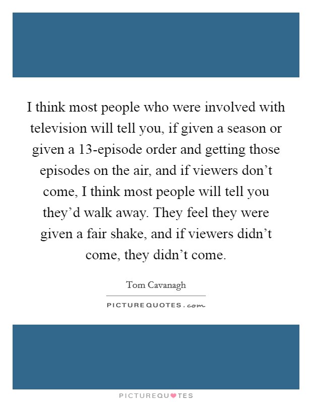 I think most people who were involved with television will tell you, if given a season or given a 13-episode order and getting those episodes on the air, and if viewers don't come, I think most people will tell you they'd walk away. They feel they were given a fair shake, and if viewers didn't come, they didn't come. Picture Quote #1