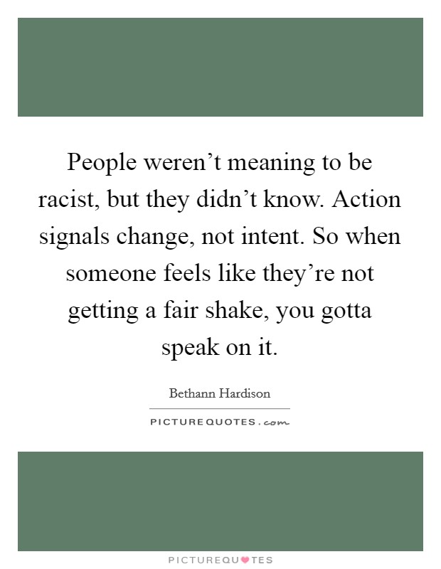 People weren't meaning to be racist, but they didn't know. Action signals change, not intent. So when someone feels like they're not getting a fair shake, you gotta speak on it. Picture Quote #1
