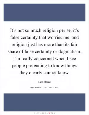 It’s not so much religion per se, it’s false certainty that worries me, and religion just has more than its fair share of false certainty or dogmatism. I’m really concerned when I see people pretending to know things they clearly cannot know Picture Quote #1
