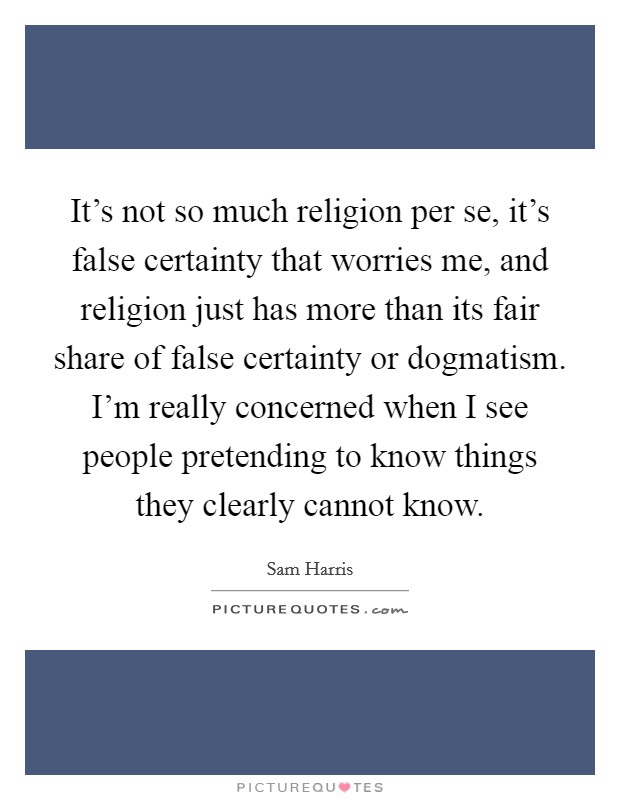 It's not so much religion per se, it's false certainty that worries me, and religion just has more than its fair share of false certainty or dogmatism. I'm really concerned when I see people pretending to know things they clearly cannot know. Picture Quote #1