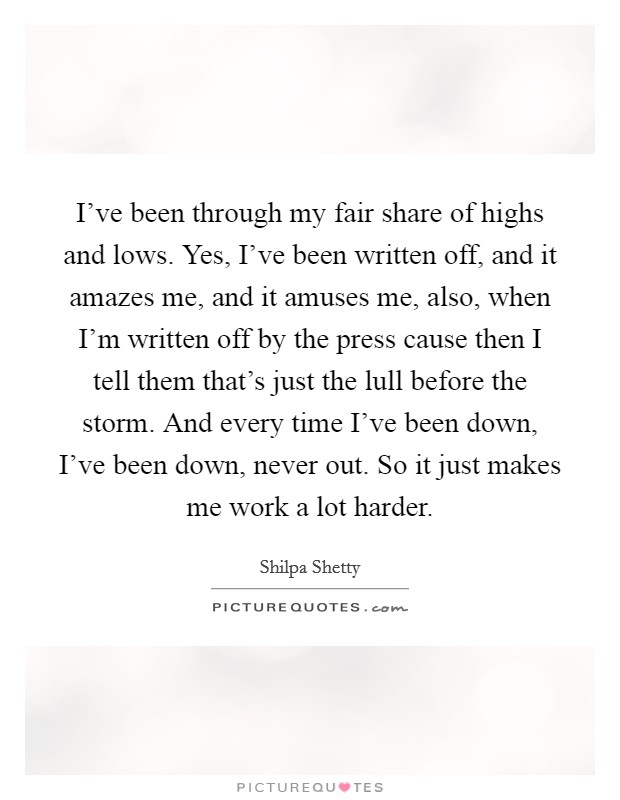 I've been through my fair share of highs and lows. Yes, I've been written off, and it amazes me, and it amuses me, also, when I'm written off by the press cause then I tell them that's just the lull before the storm. And every time I've been down, I've been down, never out. So it just makes me work a lot harder. Picture Quote #1