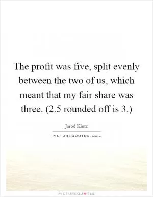 The profit was five, split evenly between the two of us, which meant that my fair share was three. (2.5 rounded off is 3.) Picture Quote #1